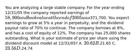 You are analyzing a large stable company. For the year ending 12/31/05 the company reported earnings of 58,900 and book value at the end of 2005 was371,700. You expect earnings to grow at 5% a year in perpetuity, and the dividend payout ratio of 70% to continue. The company borrows at 8%, and has a cost of equity of 12%. The company has 25,000 shares outstanding. What is your estimate of price per share using the dividend discount model at 12/31/05? A. 20.62 B.21.65 C. 23.56 D.24.74