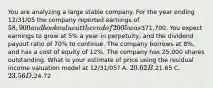 You are analyzing a large stable company. For the year ending 12/31/05 the company reported earnings of 58,900 and book value at the end of 2005 was371,700. You expect earnings to grow at 5% a year in perpetuity, and the dividend payout ratio of 70% to continue. The company borrows at 8%, and has a cost of equity of 12%. The company has 25,000 shares outstanding. What is your estimate of price using the residual income valuation model at 12/31/05? A. 20.62 B.21.65 C. 23.56 D.24.72