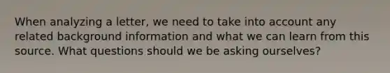 When analyzing a letter, we need to take into account any related background information and what we can learn from this source. What questions should we be asking ourselves?