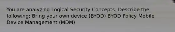 You are analyzing Logical Security Concepts. Describe the following: Bring your own device (BYOD) BYOD Policy Mobile Device Management (MDM)