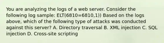 You are analyzing the logs of a web server. Consider the following log sample: ELT(6810=6810,1)) Based on the logs above, which of the following type of attacks was conducted against this server? A. Directory traversal B. XML injection C. SQL injection D. Cross-site scripting