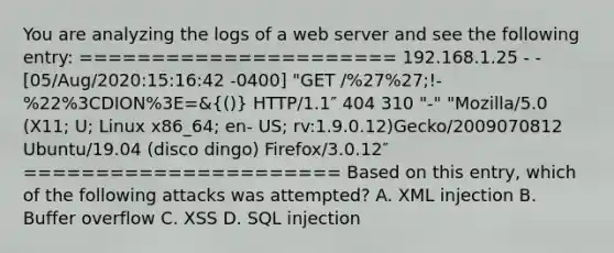 You are analyzing the logs of a web server and see the following entry: ====================== 192.168.1.25 - - [05/Aug/2020:15:16:42 -0400] "GET /%27%27;!- %22%3CDION%3E=&(()) HTTP/1.1″ 404 310 "-" "Mozilla/5.0 (X11; U; Linux x86_64; en- US; rv:1.9.0.12)Gecko/2009070812 Ubuntu/19.04 (disco dingo) Firefox/3.0.12″ ====================== Based on this entry, which of the following attacks was attempted? A. XML injection B. Buffer overflow C. XSS D. SQL injection