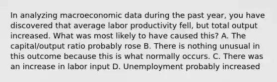 In analyzing macroeconomic data during the past year, you have discovered that average labor productivity fell, but total output increased. What was most likely to have caused this? A. The capital/output ratio probably rose B. There is nothing unusual in this outcome because this is what normally occurs. C. There was an increase in labor input D. Unemployment probably increased