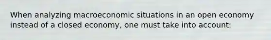 When analyzing macroeconomic situations in an open economy instead of a closed economy, one must take into account: