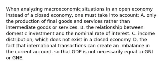 When analyzing macroeconomic situations in an open economy instead of a closed economy, one must take into account: A. only the production of final goods and services rather than intermediate goods or services. B. the relationship between domestic investment and the nominal rate of interest. C. income distribution, which does not exist in a closed economy. D. the fact that international transactions can create an imbalance in the current account, so that GDP is not necessarily equal to GNI or GNE.