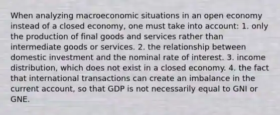 When analyzing macroeconomic situations in an open economy instead of a closed economy, one must take into account: 1. only the production of final goods and services rather than intermediate goods or services. 2. the relationship between domestic investment and the nominal rate of interest. 3. income distribution, which does not exist in a closed economy. 4. the fact that international transactions can create an imbalance in the current account, so that GDP is not necessarily equal to GNI or GNE.