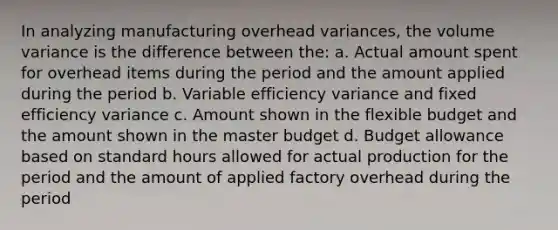 In analyzing manufacturing overhead variances, the volume variance is the difference between the: a. Actual amount spent for overhead items during the period and the amount applied during the period b. Variable efficiency variance and fixed efficiency variance c. Amount shown in the flexible budget and the amount shown in the master budget d. Budget allowance based on standard hours allowed for actual production for the period and the amount of applied factory overhead during the period