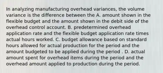 In analyzing manufacturing overhead variances, the volume variance is the difference between the A. amount shown in the flexible budget and the amount shown in the debit side of the overhead control account. B. predetermined overhead application rate and the flexible budget application rate times actual hours worked. C. budget allowance based on standard hours allowed for actual production for the period and the amount budgeted to be applied during the period . D. actual amount spent for overhead items during the period and the overhead amount applied to production during the period.