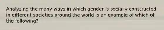 Analyzing the many ways in which gender is socially constructed in different societies around the world is an example of which of the following?