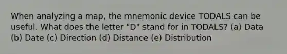 When analyzing a map, the mnemonic device TODALS can be useful. What does the letter "D" stand for in TODALS? (a) Data (b) Date (c) Direction (d) Distance (e) Distribution