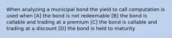 When analyzing a municipal bond the yield to call computation is used when [A] the bond is not redeemable [B] the bond is callable and trading at a premium [C] the bond is callable and trading at a discount [D] the bond is held to maturity