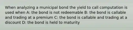 When analyzing a municipal bond the yield to call computation is used when A: the bond is not redeemable B: the bond is callable and trading at a premium C: the bond is callable and trading at a discount D: the bond is held to maturity