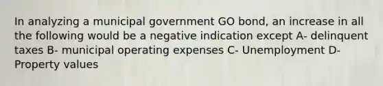 In analyzing a municipal government GO bond, an increase in all the following would be a negative indication except A- delinquent taxes B- municipal operating expenses C- Unemployment D- Property values