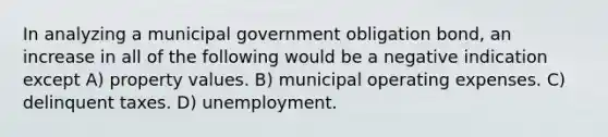 In analyzing a municipal government obligation bond, an increase in all of the following would be a negative indication except A) property values. B) municipal operating expenses. C) delinquent taxes. D) unemployment.