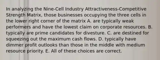 In analyzing the Nine-Cell Industry Attractiveness-Competitive Strength Matrix, those businesses occupying the three cells in the lower right corner of the matrix A. are typically weak performers and have the lowest claim on corporate resources. B. typically are prime candidates for divesture. C. are destined for squeezing out the maximum cash flows. D. typically have dimmer profit outlooks than those in the middle with medium resource priority. E. All of these choices are correct.