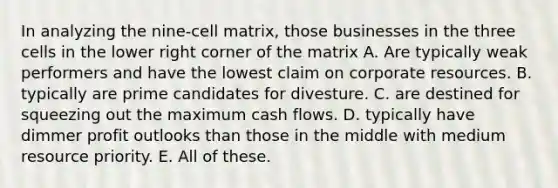 In analyzing the nine-cell matrix, those businesses in the three cells in the lower right corner of the matrix A. Are typically weak performers and have the lowest claim on corporate resources. B. typically are prime candidates for divesture. C. are destined for squeezing out the maximum cash flows. D. typically have dimmer profit outlooks than those in the middle with medium resource priority. E. All of these.