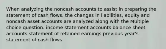 When analyzing the noncash accounts to assist in preparing the statement of cash flows, the changes in liabilities, equity and noncash asse<a href='https://www.questionai.com/knowledge/k7x83BRk9p-t-accounts' class='anchor-knowledge'>t accounts</a> are analyzed along with the Multiple choice question. <a href='https://www.questionai.com/knowledge/kCPMsnOwdm-income-statement' class='anchor-knowledge'>income statement</a> accounts balance sheet accounts statement of retained earnings previous year's statement of cash flows