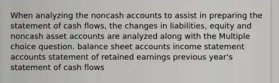 When analyzing the noncash accounts to assist in preparing the statement of cash flows, the changes in liabilities, equity and noncash asset accounts are analyzed along with the Multiple choice question. balance sheet accounts income statement accounts statement of retained earnings previous year's statement of cash flows