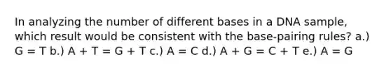 In analyzing the number of different bases in a DNA sample, which result would be consistent with the base-pairing rules? a.) G = T b.) A + T = G + T c.) A = C d.) A + G = C + T e.) A = G