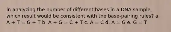 In analyzing the number of different bases in a DNA sample, which result would be consistent with the base-pairing rules? a. A + T = G + T b. A + G = C + T c. A = C d. A = G e. G = T