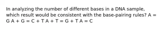 In analyzing the number of different bases in a DNA sample, which result would be consistent with the base-pairing rules? A = G A + G = C + T A + T = G + T A = C