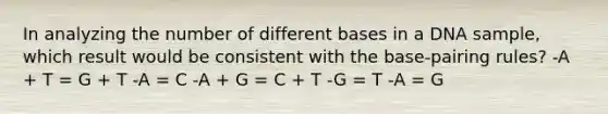 In analyzing the number of different bases in a DNA sample, which result would be consistent with the base-pairing rules? -A + T = G + T -A = C -A + G = C + T -G = T -A = G