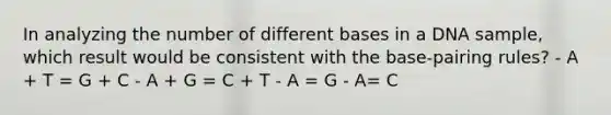 In analyzing the number of different bases in a DNA sample, which result would be consistent with the base-pairing rules? - A + T = G + C - A + G = C + T - A = G - A= C