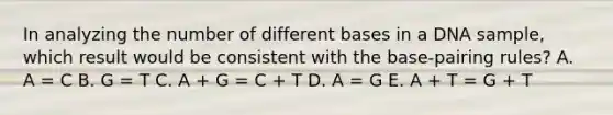 In analyzing the number of different bases in a DNA sample, which result would be consistent with the base-pairing rules? A. A = C B. G = T C. A + G = C + T D. A = G E. A + T = G + T