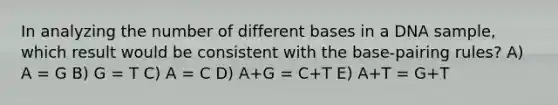 In analyzing the number of different bases in a DNA sample, which result would be consistent with the base-pairing rules? A) A = G B) G = T C) A = C D) A+G = C+T E) A+T = G+T