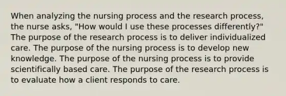 When analyzing the nursing process and the research process, the nurse asks, "How would I use these processes differently?" The purpose of the research process is to deliver individualized care. The purpose of the nursing process is to develop new knowledge. The purpose of the nursing process is to provide scientifically based care. The purpose of the research process is to evaluate how a client responds to care.