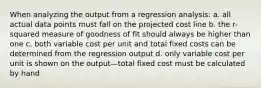 When analyzing the output from a regression analysis: a. all actual data points must fall on the projected cost line b. the r-squared measure of goodness of fit should always be higher than one c. both variable cost per unit and total fixed costs can be determined from the regression output d. only variable cost per unit is shown on the output—total fixed cost must be calculated by hand