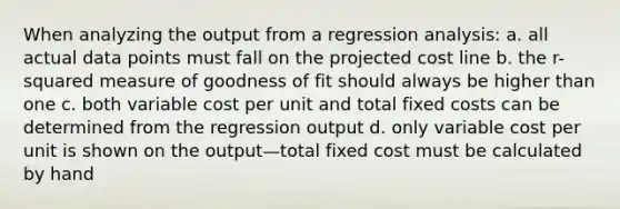 When analyzing the output from a regression analysis: a. all actual data points must fall on the projected cost line b. the r-squared measure of goodness of fit should always be higher than one c. both variable cost per unit and total fixed costs can be determined from the regression output d. only variable cost per unit is shown on the output—total fixed cost must be calculated by hand