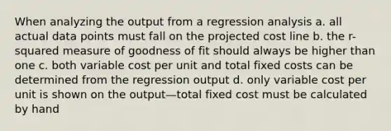 When analyzing the output from a regression analysis a. all actual data points must fall on the projected cost line b. the r-squared measure of goodness of fit should always be higher than one c. both variable cost per unit and total fixed costs can be determined from the regression output d. only variable cost per unit is shown on the output—total fixed cost must be calculated by hand