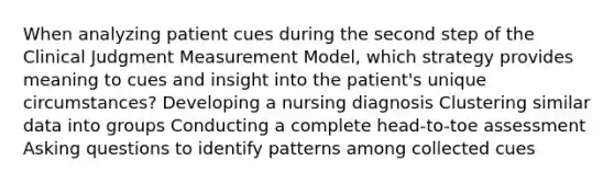 When analyzing patient cues during the second step of the Clinical Judgment Measurement Model, which strategy provides meaning to cues and insight into the patient's unique circumstances? Developing a nursing diagnosis Clustering similar data into groups Conducting a complete head-to-toe assessment Asking questions to identify patterns among collected cues