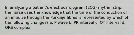 In analyzing a patient's electrocardiogram (ECG) rhythm strip, the nurse uses the knowledge that the time of the conduction of an impulse through the Purkinje fibres is represented by which of the following changes? a. P wave b. PR interval c. QT interval d. QRS complex