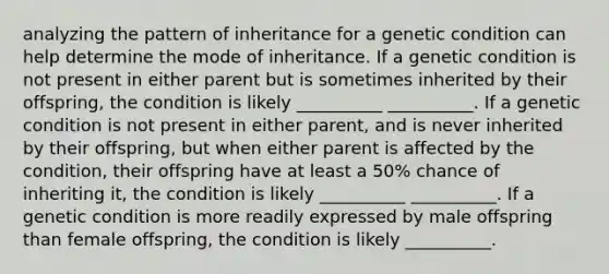 analyzing the pattern of inheritance for a genetic condition can help determine the mode of inheritance. If a genetic condition is not present in either parent but is sometimes inherited by their offspring, the condition is likely __________ __________. If a genetic condition is not present in either parent, and is never inherited by their offspring, but when either parent is affected by the condition, their offspring have at least a 50% chance of inheriting it, the condition is likely __________ __________. If a genetic condition is more readily expressed by male offspring than female offspring, the condition is likely __________.