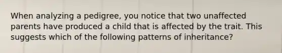 When analyzing a pedigree, you notice that two unaffected parents have produced a child that is affected by the trait. This suggests which of the following patterns of inheritance?