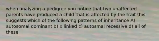 when analyzing a pedigree you notice that two unaffected parents have produced a child that is affected by the trait this suggests which of the following patterns of inheritance A) autosomal dominant b) x linked c) autosmal recessive d) all of these