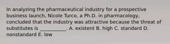 In analyzing the pharmaceutical industry for a prospective business​ launch, Nicole​ Turco, a Ph.D. in​ pharmacology, concluded that the industry was attractive because the threat of substitutes is​ ___________. A. existent B. high C. standard D. nonstandard E. low