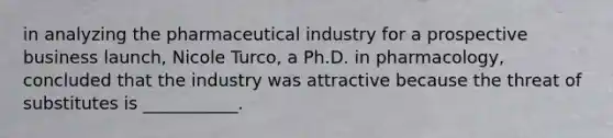 in analyzing the pharmaceutical industry for a prospective business​ launch, Nicole​ Turco, a Ph.D. in​ pharmacology, concluded that the industry was attractive because the threat of substitutes is​ ___________.