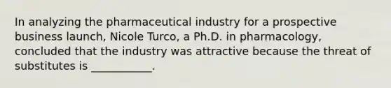 In analyzing the pharmaceutical industry for a prospective business​ launch, Nicole​ Turco, a Ph.D. in​ pharmacology, concluded that the industry was attractive because the threat of substitutes is​ ___________.