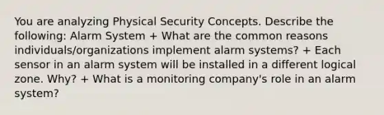 You are analyzing Physical Security Concepts. Describe the following: Alarm System + What are the common reasons individuals/organizations implement alarm systems? + Each sensor in an alarm system will be installed in a different logical zone. Why? + What is a monitoring company's role in an alarm system?