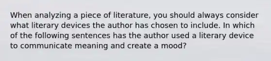 When analyzing a piece of literature, you should always consider what literary devices the author has chosen to include. In which of the following sentences has the author used a literary device to communicate meaning and create a mood?