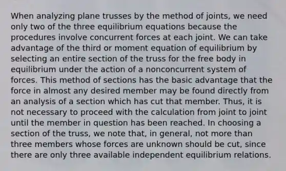 When analyzing plane trusses by the method of joints, we need only two of the three equilibrium equations because the procedures involve concurrent forces at each joint. We can take advantage of the third or moment equation of equilibrium by selecting an entire section of the truss for the free body in equilibrium under the action of a nonconcurrent system of forces. This method of sections has the basic advantage that the force in almost any desired member may be found directly from an analysis of a section which has cut that member. Thus, it is not necessary to proceed with the calculation from joint to joint until the member in question has been reached. In choosing a section of the truss, we note that, in general, not more than three members whose forces are unknown should be cut, since there are only three available independent equilibrium relations.