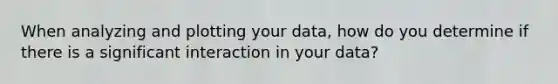 When analyzing and plotting your data, how do you determine if there is a significant interaction in your data?