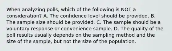 When analyzing​ polls, which of the following is NOT a​ consideration? A. The confidence level should be provided. B. The sample size should be provided. C. The sample should be a voluntary response or convenience sample. D. The quality of the poll results usually depends on the sampling method and the size of the​ sample, but not the size of the population.