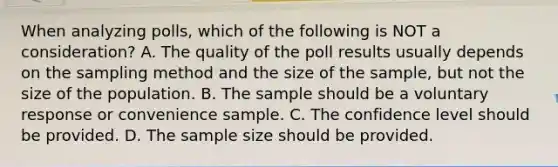 When analyzing​ polls, which of the following is NOT a​ consideration? A. The quality of the poll results usually depends on the sampling method and the size of the​ sample, but not the size of the population. B. The sample should be a voluntary response or convenience sample. C. The confidence level should be provided. D. The sample size should be provided.