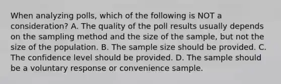 When analyzing polls, which of the following is NOT a consideration? A. The quality of the poll results usually depends on the sampling method and the size of the sample, but not the size of the population. B. The sample size should be provided. C. The confidence level should be provided. D. The sample should be a voluntary response or convenience sample.