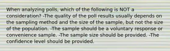 When analyzing​ polls, which of the following is NOT a​ consideration? -The quality of the poll results usually depends on the sampling method and the size of the​ sample, but not the size of the population. -The sample should be a voluntary response or convenience sample. -The sample size should be provided. -The confidence level should be provided.