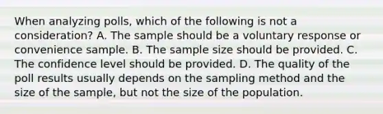 When analyzing polls, which of the following is not a consideration? A. The sample should be a voluntary response or convenience sample. B. The sample size should be provided. C. The confidence level should be provided. D. The quality of the poll results usually depends on the sampling method and the size of the​ sample, but not the size of the population.